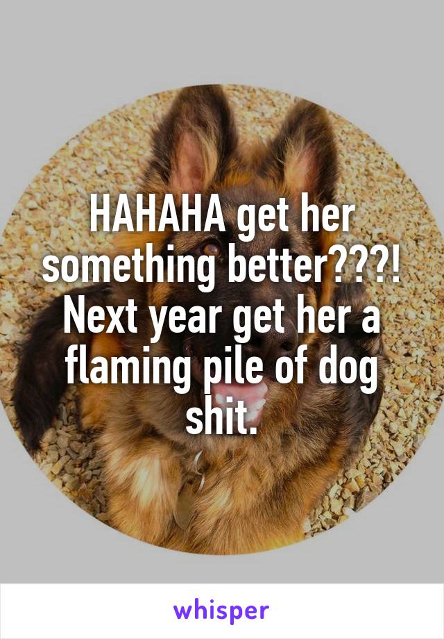 HAHAHA get her something better???!
Next year get her a flaming pile of dog shit.