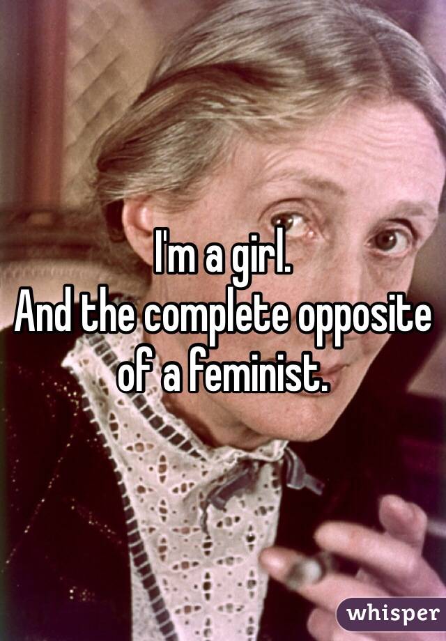 I'm a girl.
And the complete opposite of a feminist.