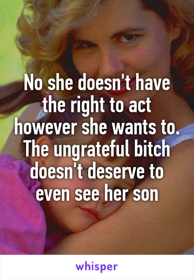 No she doesn't have the right to act however she wants to. The ungrateful bitch doesn't deserve to even see her son