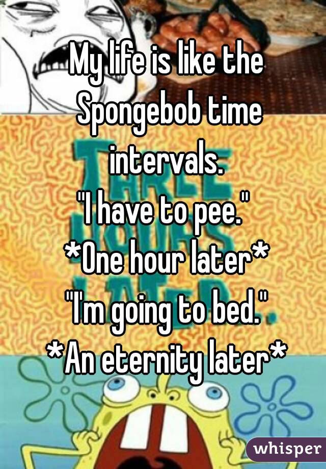 My life is like the Spongebob time intervals. 
"I have to pee." 
*One hour later*
"I'm going to bed."
*An eternity later*