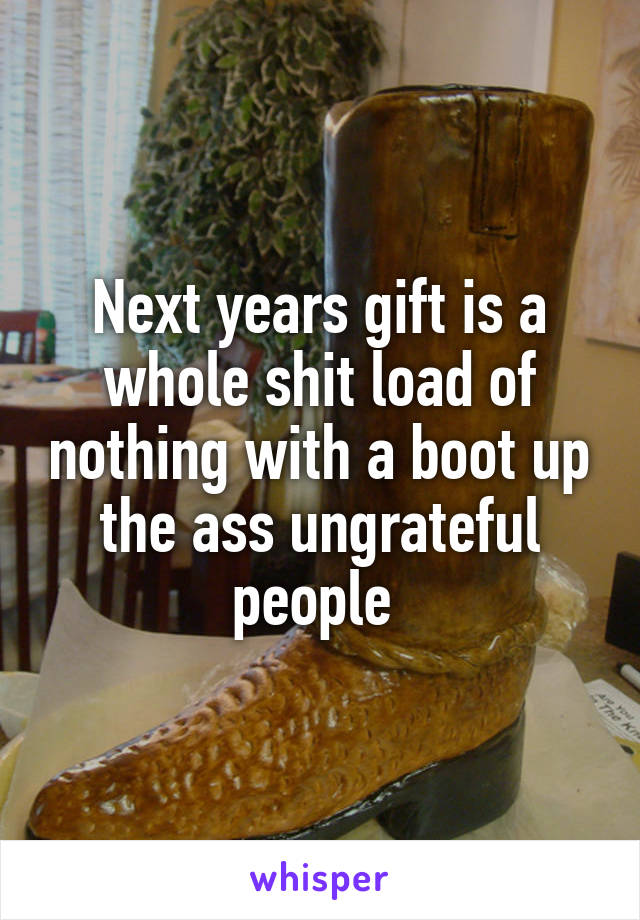 Next years gift is a whole shit load of nothing with a boot up the ass ungrateful people 