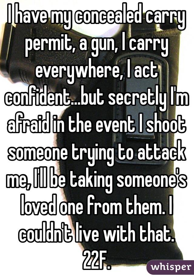 I have my concealed carry permit, a gun, I carry everywhere, I act confident...but secretly I'm afraid in the event I shoot someone trying to attack me, I'll be taking someone's loved one from them. I couldn't live with that. 22F. 