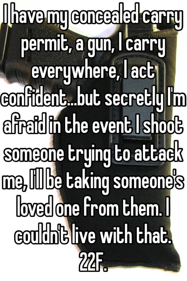 I have my concealed carry permit, a gun, I carry everywhere, I act confident...but secretly I'm afraid in the event I shoot someone trying to attack me, I'll be taking someone's loved one from them. I couldn't live with that. 22F. 