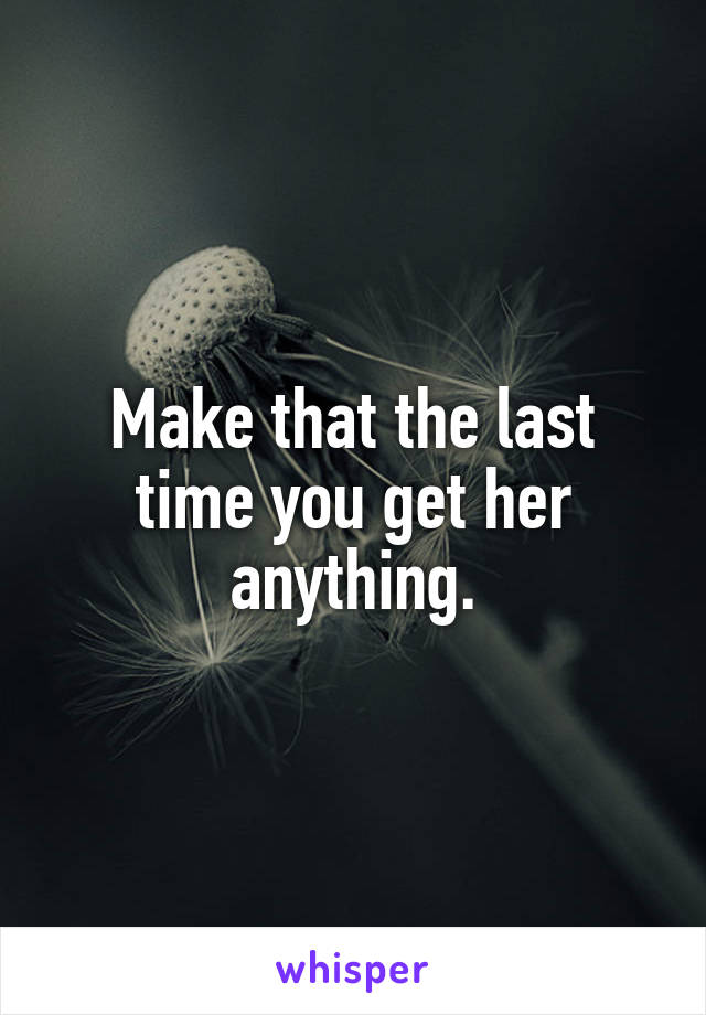 Make that the last time you get her anything.