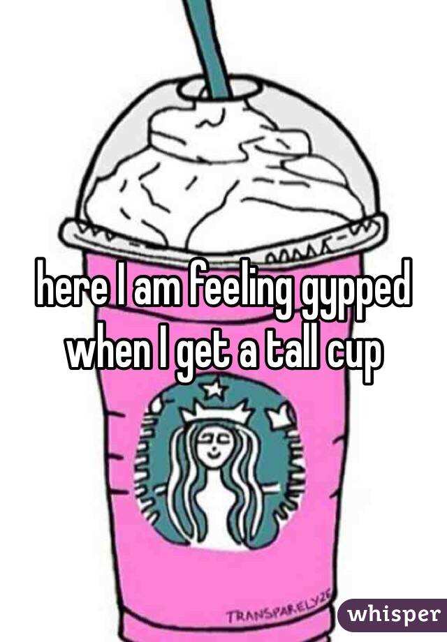 here I am feeling gypped when I get a tall cup