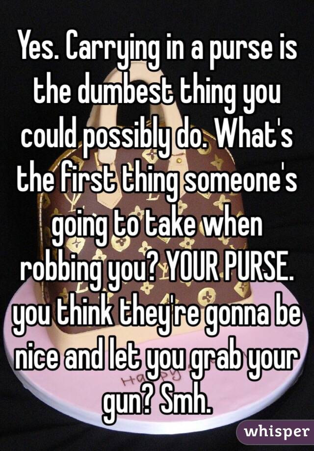 Yes. Carrying in a purse is the dumbest thing you could possibly do. What's the first thing someone's going to take when robbing you? YOUR PURSE. you think they're gonna be nice and let you grab your gun? Smh. 