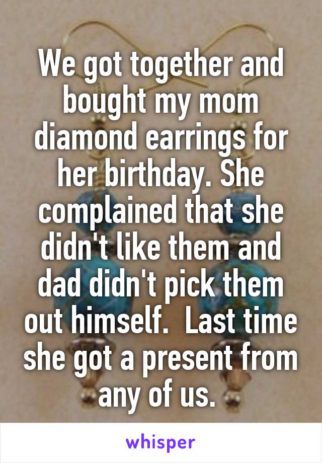 We got together and bought my mom diamond earrings for her birthday. She complained that she didn't like them and dad didn't pick them out himself.  Last time she got a present from any of us. 