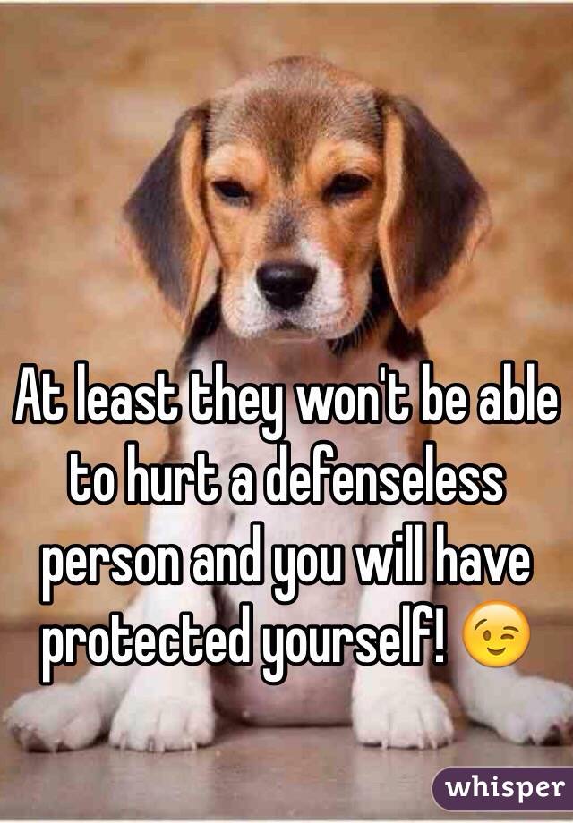 At least they won't be able to hurt a defenseless person and you will have protected yourself! 😉 