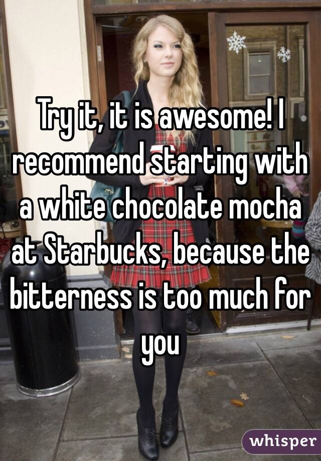 Try it, it is awesome! I recommend starting with a white chocolate mocha at Starbucks, because the bitterness is too much for you