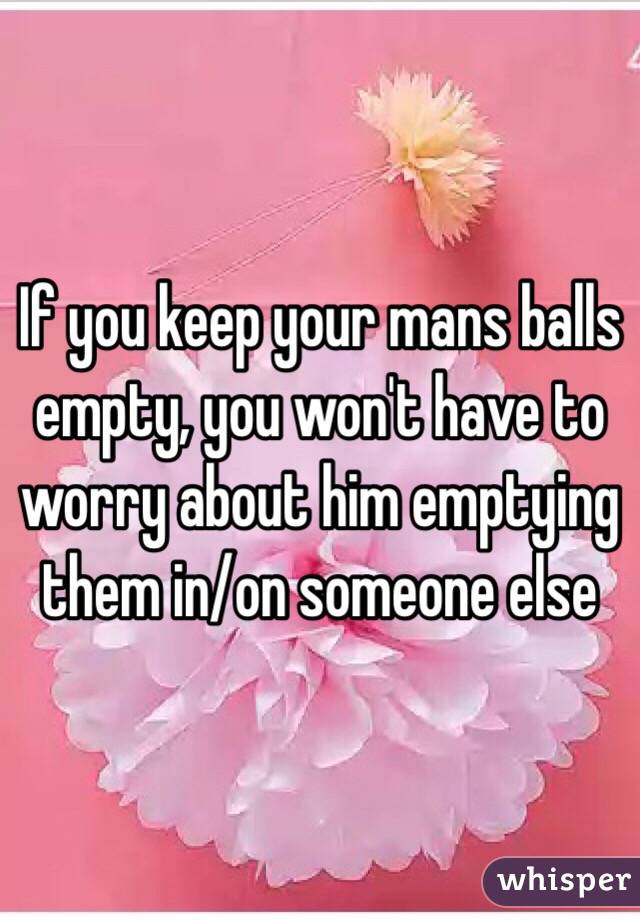 If you keep your mans balls empty, you won't have to worry about him emptying them in/on someone else