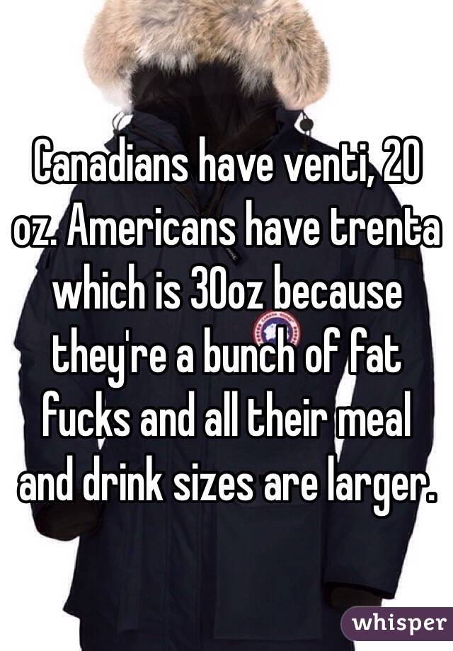 Canadians have venti, 20 oz. Americans have trenta which is 30oz because they're a bunch of fat fucks and all their meal and drink sizes are larger.