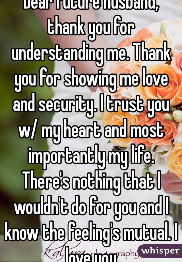 Dear future husband, thank you for understanding me. Thank you for showing me love and security. I trust you w/ my heart and most importantly my life. There's nothing that I wouldn't do for you and I know the feeling's mutual. I love you