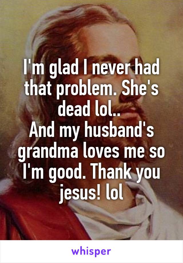 I'm glad I never had that problem. She's dead lol.. 
And my husband's grandma loves me so I'm good. Thank you jesus! lol