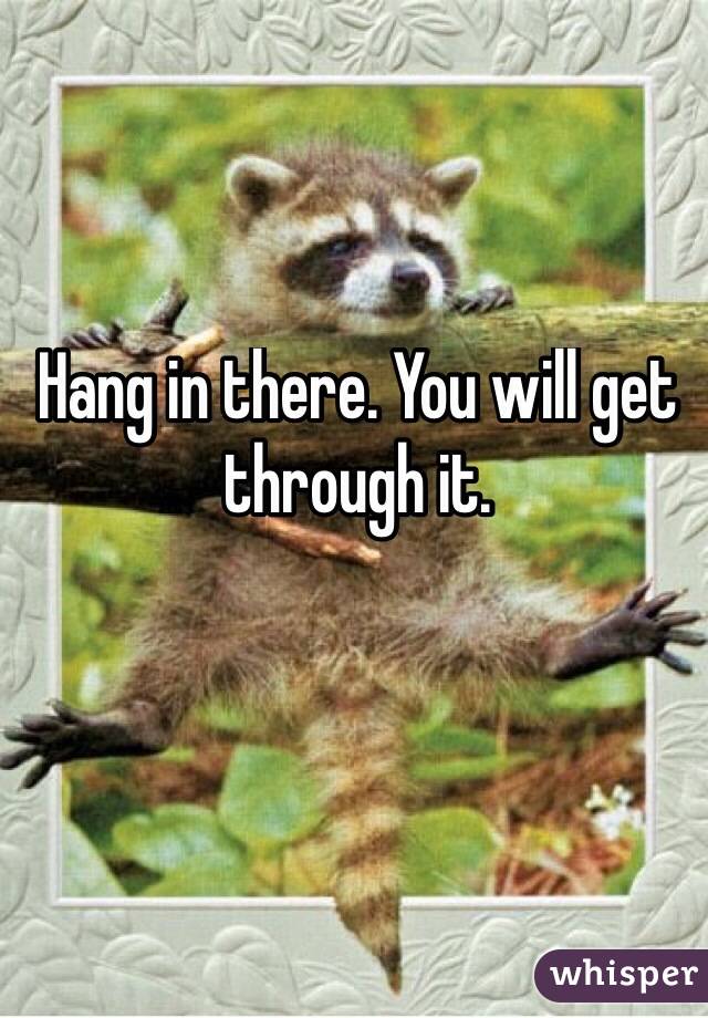 Hang in there. You will get through it. 

