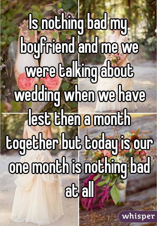 Is nothing bad my boyfriend and me we were talking about wedding when we have lest then a month together but today is our one month is nothing bad at all
