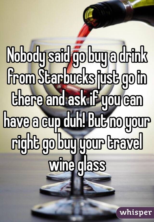 Nobody said go buy a drink from Starbucks just go in there and ask if you can have a cup duh! But no your right go buy your travel wine glass