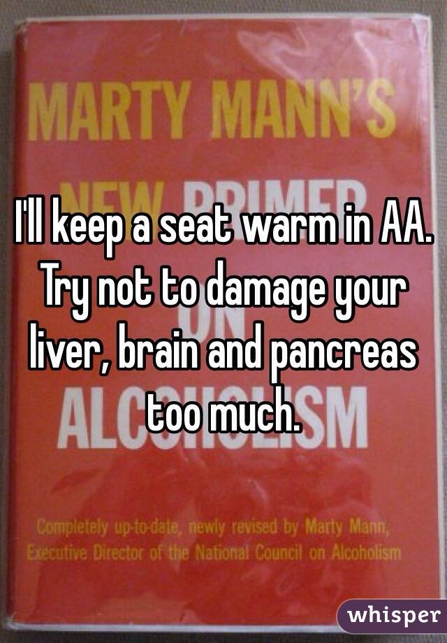 I'll keep a seat warm in AA. Try not to damage your liver, brain and pancreas too much. 