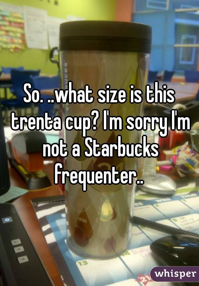 So. ..what size is this trenta cup? I'm sorry I'm not a Starbucks frequenter.. 