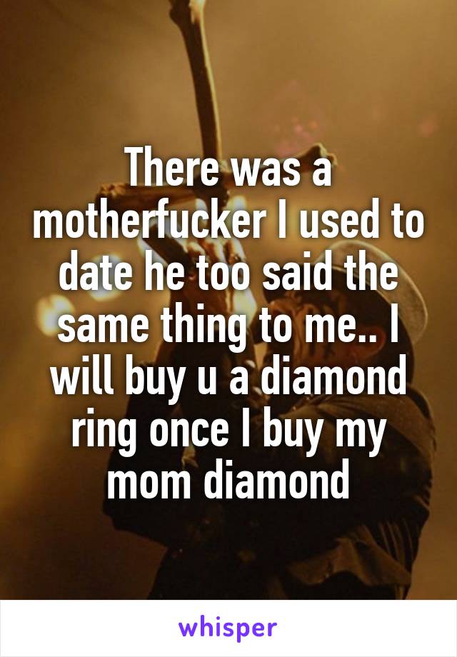 There was a motherfucker I used to date he too said the same thing to me.. I will buy u a diamond ring once I buy my mom diamond