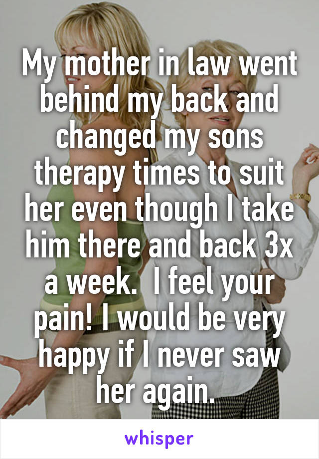 My mother in law went behind my back and changed my sons therapy times to suit her even though I take him there and back 3x a week.  I feel your pain! I would be very happy if I never saw her again. 