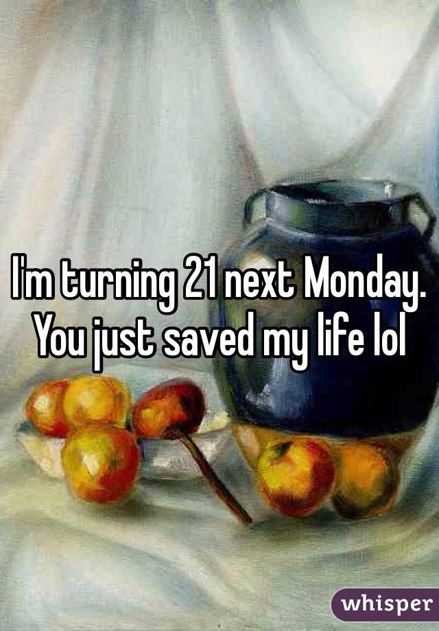 I'm turning 21 next Monday. You just saved my life lol