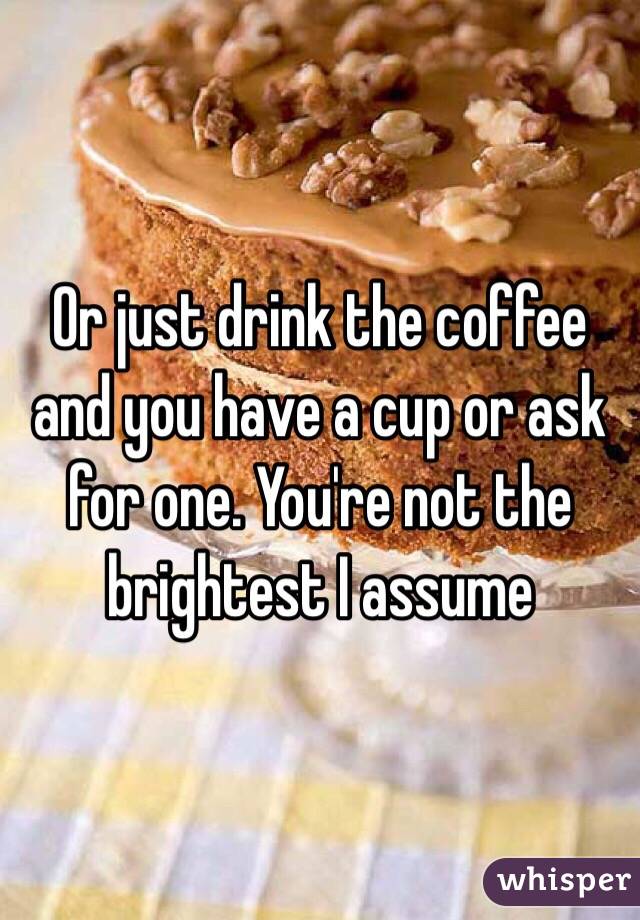 Or just drink the coffee and you have a cup or ask for one. You're not the brightest I assume 