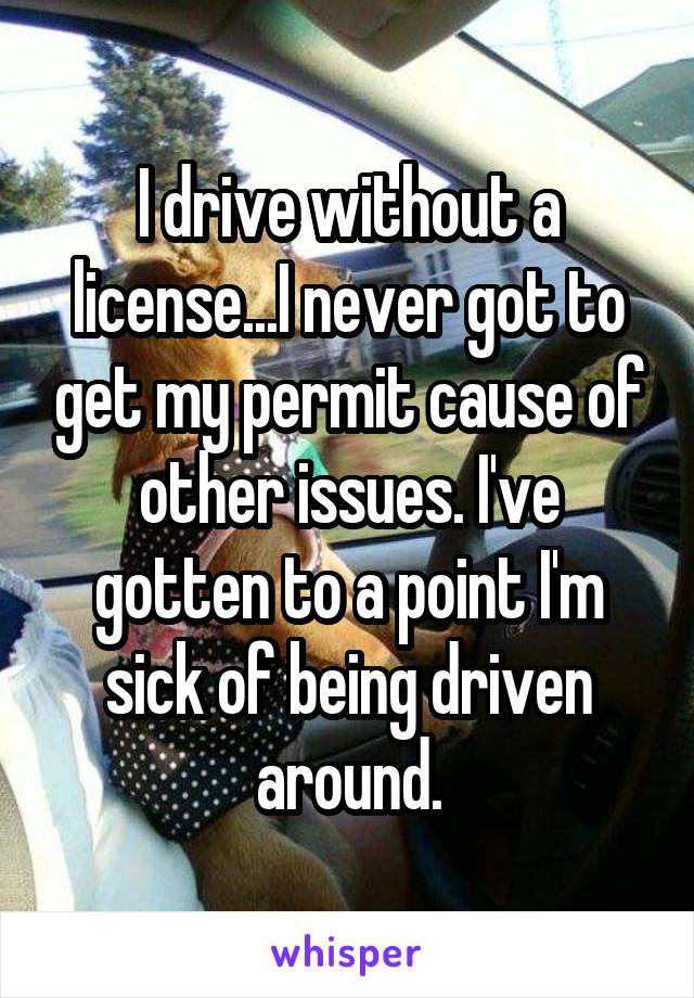 I drive without a license...I never got to get my permit cause of other issues. I've gotten to a point I'm sick of being driven around.