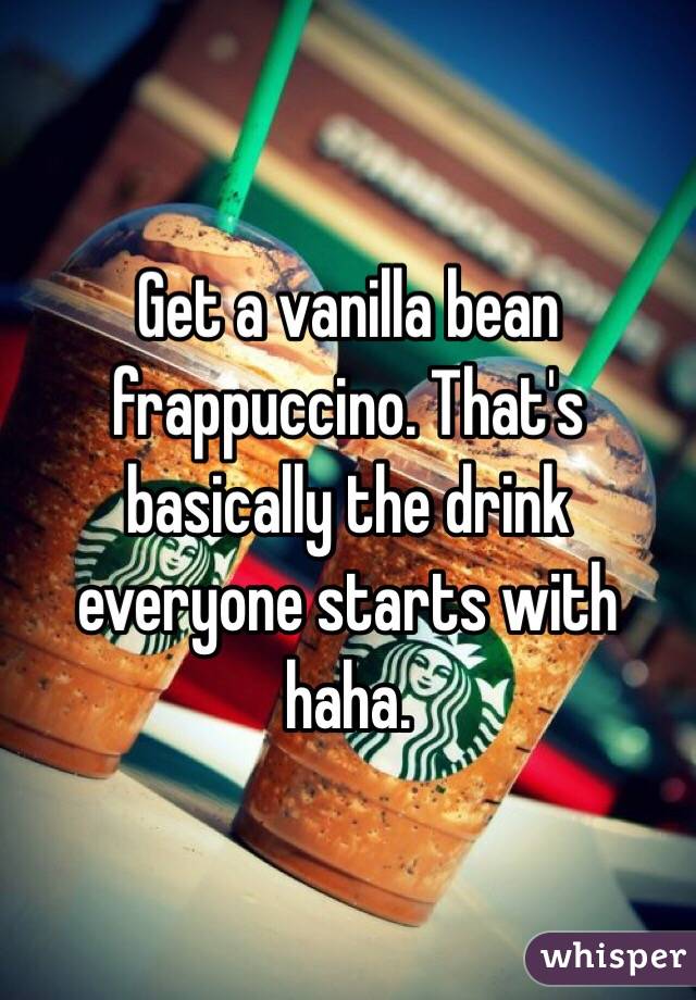 Get a vanilla bean frappuccino. That's basically the drink everyone starts with haha.