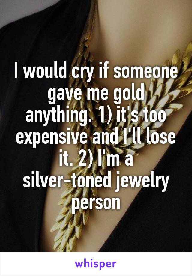 I would cry if someone gave me gold anything. 1) it's too expensive and I'll lose it. 2) I'm a silver-toned jewelry person