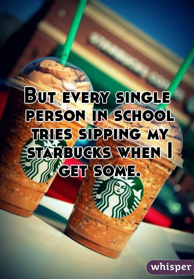 But every single person in school tries sipping my starbucks when I get some.