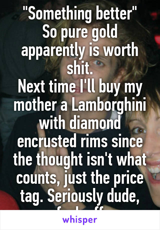 "Something better"
So pure gold apparently is worth shit.
Next time I'll buy my mother a Lamborghini with diamond encrusted rims since the thought isn't what counts, just the price tag. Seriously dude, fuck off