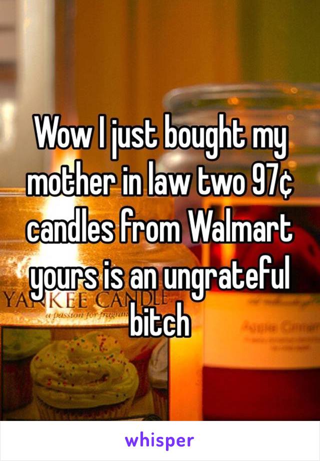 Wow I just bought my mother in law two 97¢ candles from Walmart yours is an ungrateful bitch 