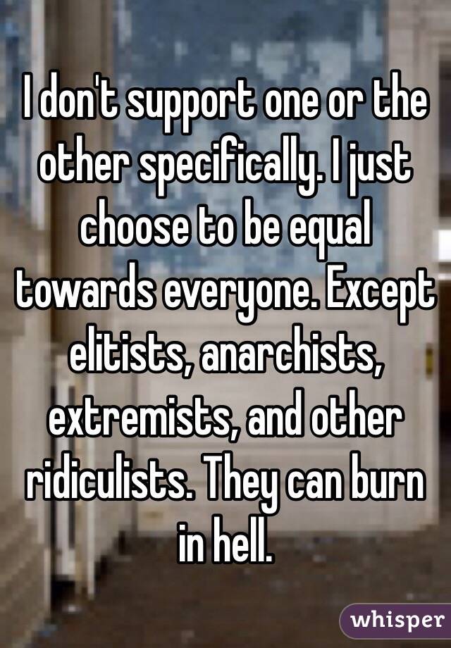 I don't support one or the other specifically. I just choose to be equal towards everyone. Except elitists, anarchists, extremists, and other ridiculists. They can burn in hell.