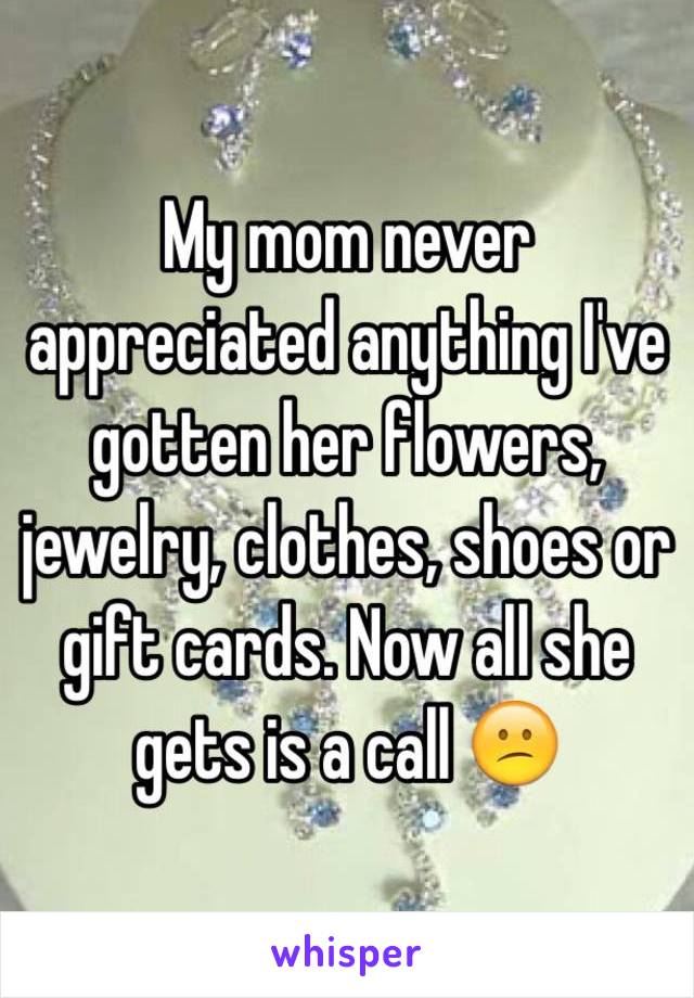 My mom never appreciated anything I've gotten her flowers, jewelry, clothes, shoes or gift cards. Now all she gets is a call 😕