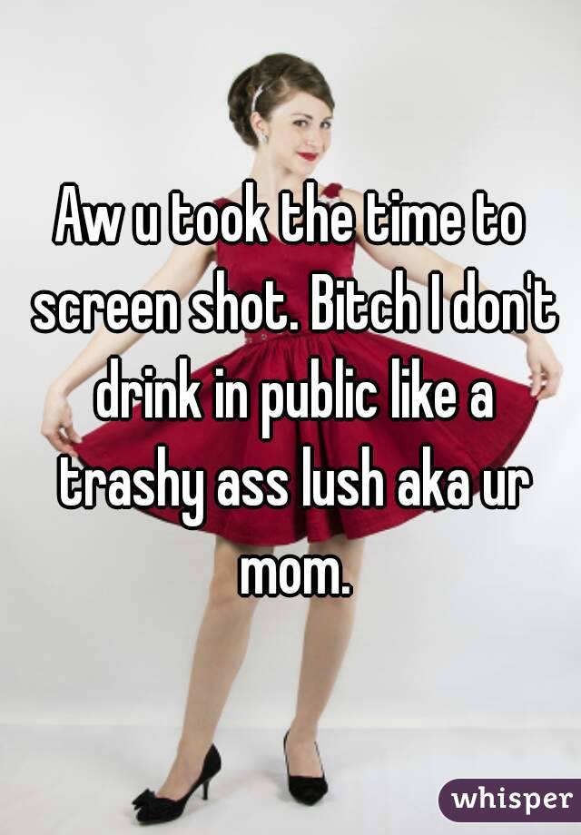 Aw u took the time to screen shot. Bitch I don't drink in public like a trashy ass lush aka ur mom.