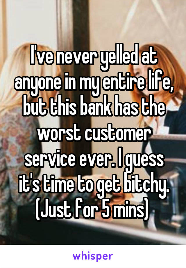 I've never yelled at anyone in my entire life, but this bank has the worst customer service ever. I guess it's time to get bitchy. (Just for 5 mins) 