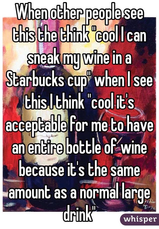 When other people see this the think "cool I can sneak my wine in a Starbucks cup" when I see this I think "cool it's acceptable for me to have an entire bottle of wine because it's the same amount as a normal large drink" 