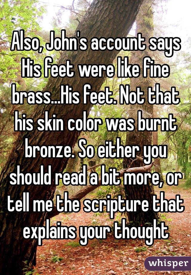 Also, John's account says His feet were like fine brass...His feet. Not that his skin color was burnt bronze. So either you should read a bit more, or tell me the scripture that explains your thought