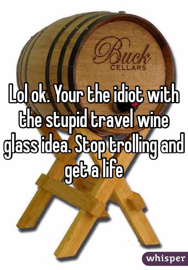 Lol ok. Your the idiot with the stupid travel wine glass idea. Stop trolling and get a life 