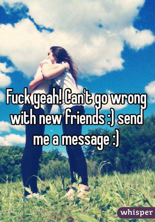 Fuck yeah! Can't go wrong with new friends :) send me a message :) 