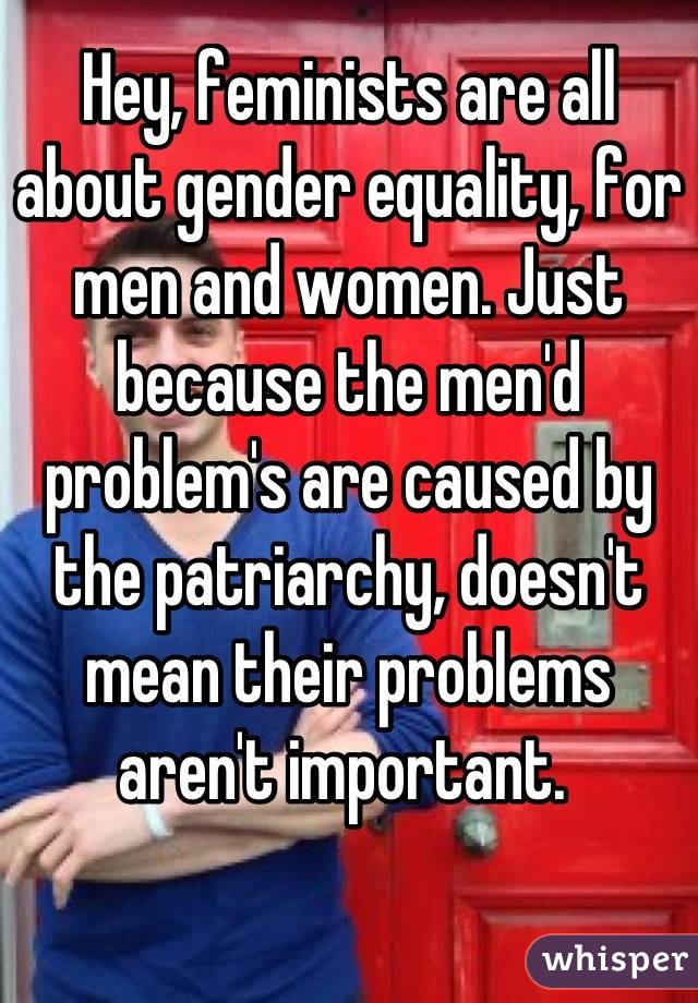 Hey, feminists are all about gender equality, for men and women. Just because the men'd problem's are caused by the patriarchy, doesn't mean their problems aren't important. 