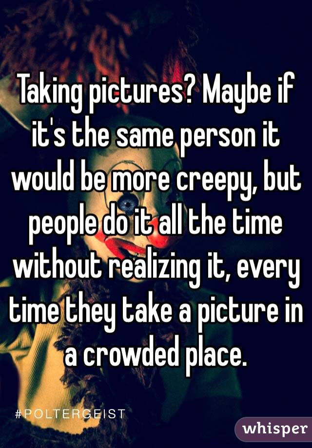 Taking pictures? Maybe if it's the same person it would be more creepy, but people do it all the time without realizing it, every time they take a picture in a crowded place. 