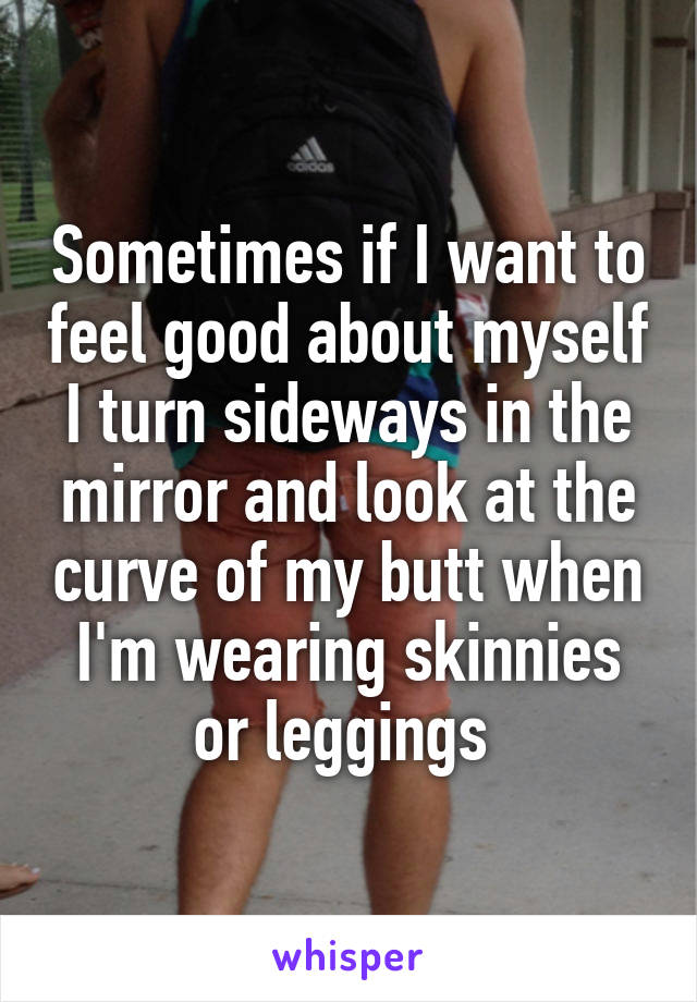 Sometimes if I want to feel good about myself I turn sideways in the mirror and look at the curve of my butt when I'm wearing skinnies or leggings 