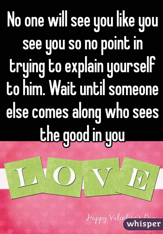 No one will see you like you see you so no point in trying to explain yourself to him. Wait until someone else comes along who sees the good in you
