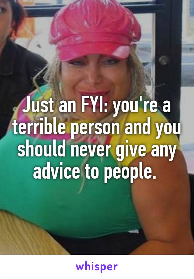 Just an FYI: you're a terrible person and you should never give any advice to people. 