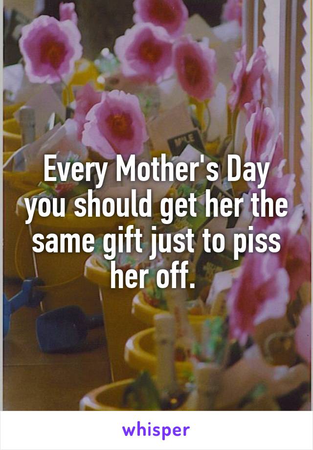Every Mother's Day you should get her the same gift just to piss her off. 