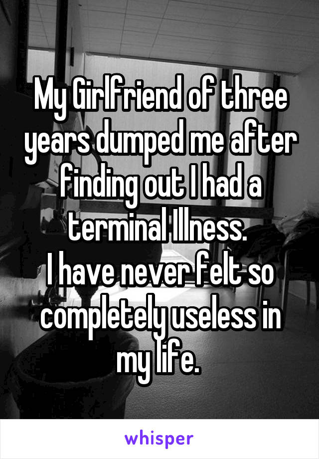 My Girlfriend of three years dumped me after finding out I had a terminal Illness. 
I have never felt so completely useless in my life. 