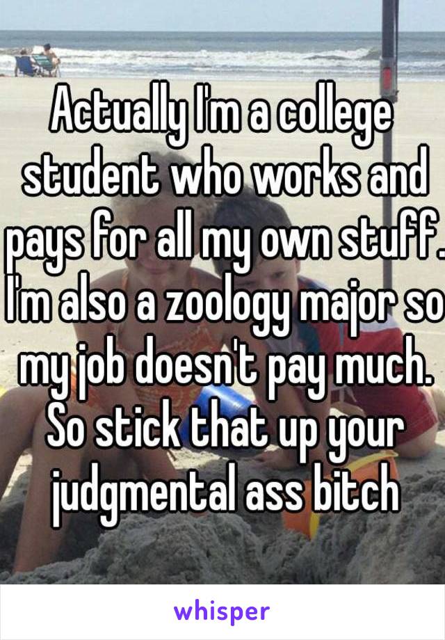 Actually I'm a college student who works and pays for all my own stuff. I'm also a zoology major so my job doesn't pay much. So stick that up your judgmental ass bitch