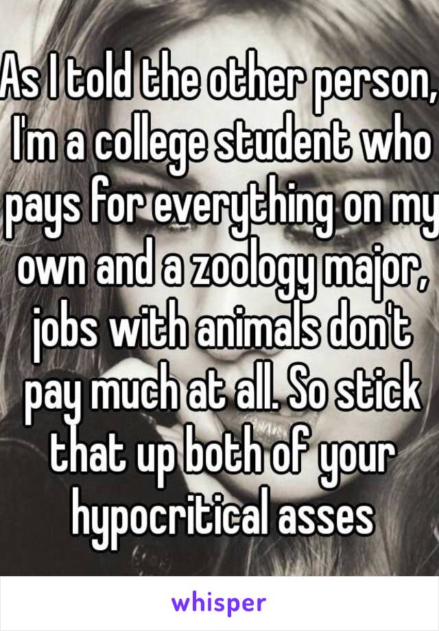 As I told the other person, I'm a college student who pays for everything on my own and a zoology major, jobs with animals don't pay much at all. So stick that up both of your hypocritical asses