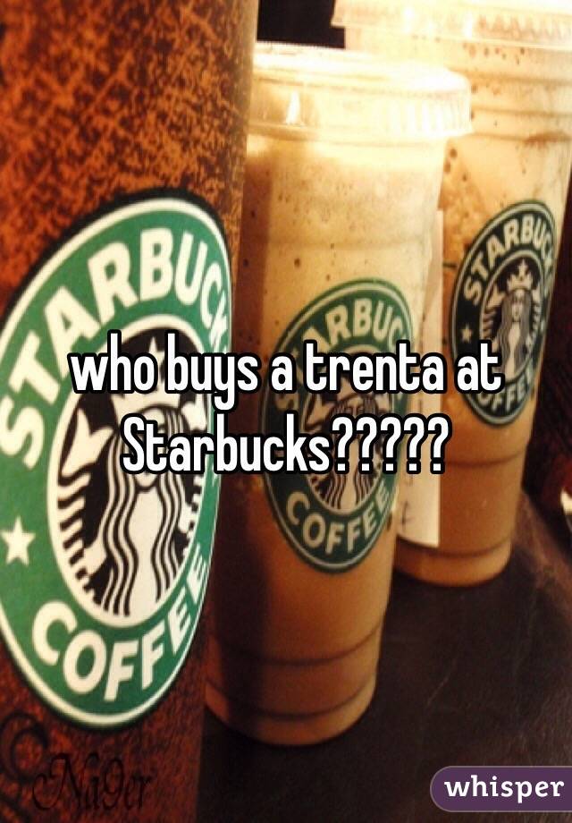 who buys a trenta at Starbucks?????